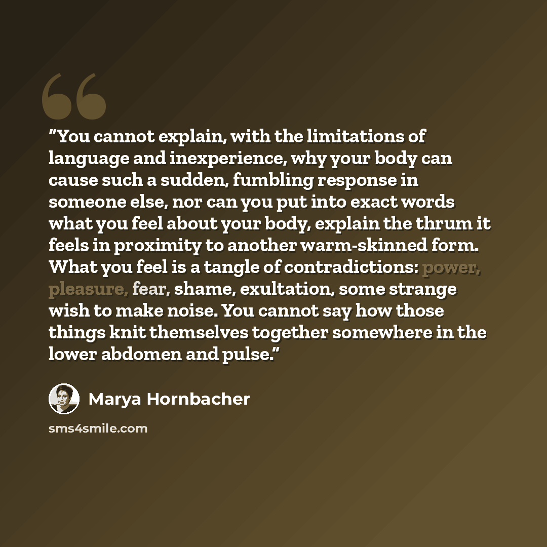 “You cannot explain, with the limitations of language and inexperience, why your body can cause such a sudden, fumbling response in someone else, nor can you put into exact words what you feel about your body, explain the thrum it feels in proximity to another warm-skinned form. What you feel is a…” quote by Marya Hornbacher