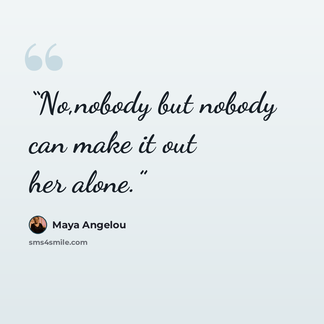 “No,nobody but nobody can make it out her alone.” quote by Maya Angelou