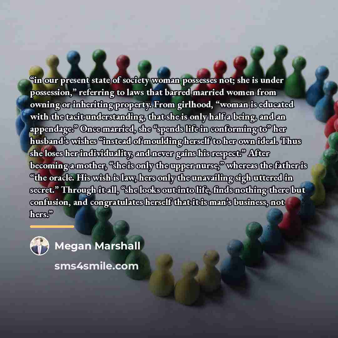 “in our present state of society woman possesses not; she is under possession,” referring to laws that barred married women from owning or inheriting property. From girlhood, “woman is educated with the tacit understanding, that she is only half a being, and an appendage.” Once married, she “spends…” quote by Megan Marshall