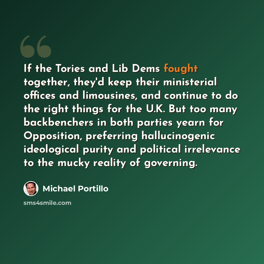 “If the Tories and Lib Dems fought together, they'd keep their ministerial offices and limousines, and continue to do the right things for the U.K. But too many backbenchers in both parties yearn for Opposition, preferring hallucinogenic ideological purity and political irrelevance to the mucky…” quote by Michael Portillo