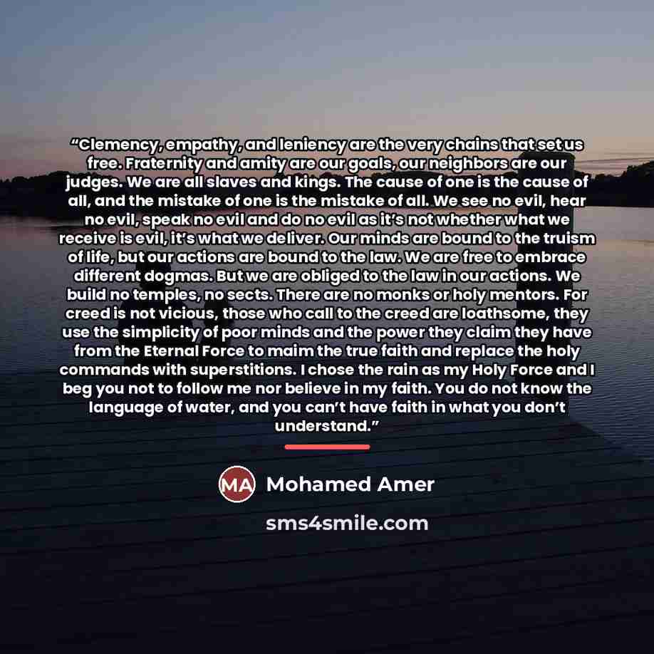 “Clemency, empathy, and leniency are the very chains that set us free. Fraternity and amity are our goals, our neighbors are our judges. We are all slaves and kings. The cause of one is the cause of all, and the mistake of one is the mistake of all. We see no evil, hear no evil, speak no evil and…” quote by Mohamed Amer