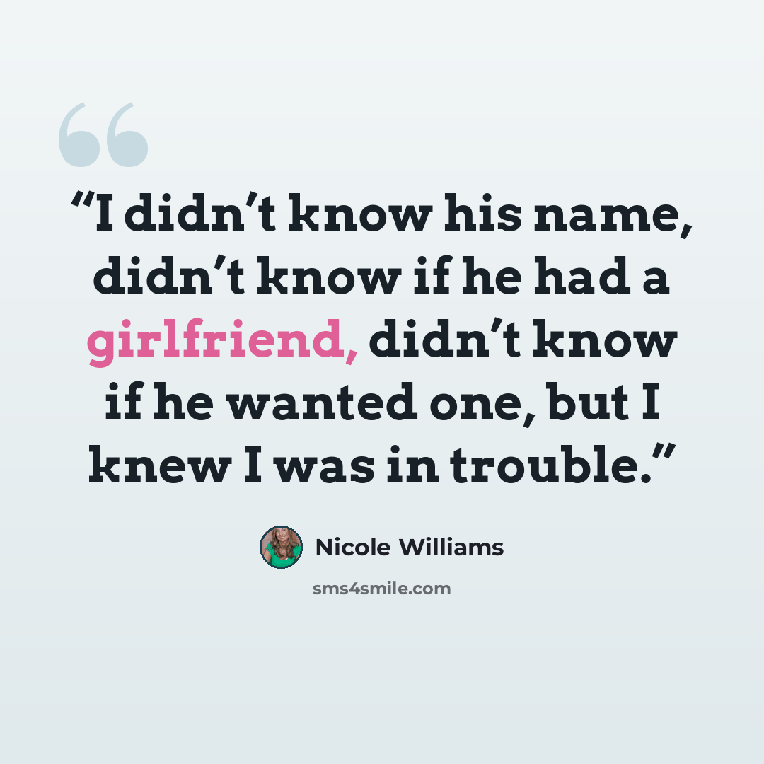 “I didn’t know his name, didn’t know if he had a girlfriend, didn’t know if he wanted one, but I knew I was in trouble.” quote by Nicole Williams