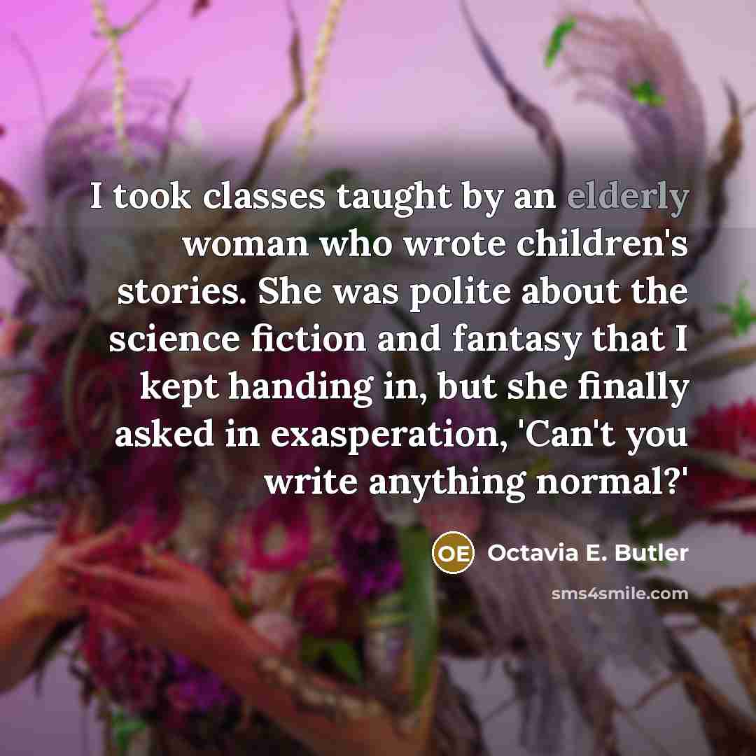 “I took classes taught by an elderly woman who wrote children's stories. She was polite about the science fiction and fantasy that I kept handing in, but she finally asked in exasperation, 'Can't you write anything normal?'” quote by Octavia E. Butler