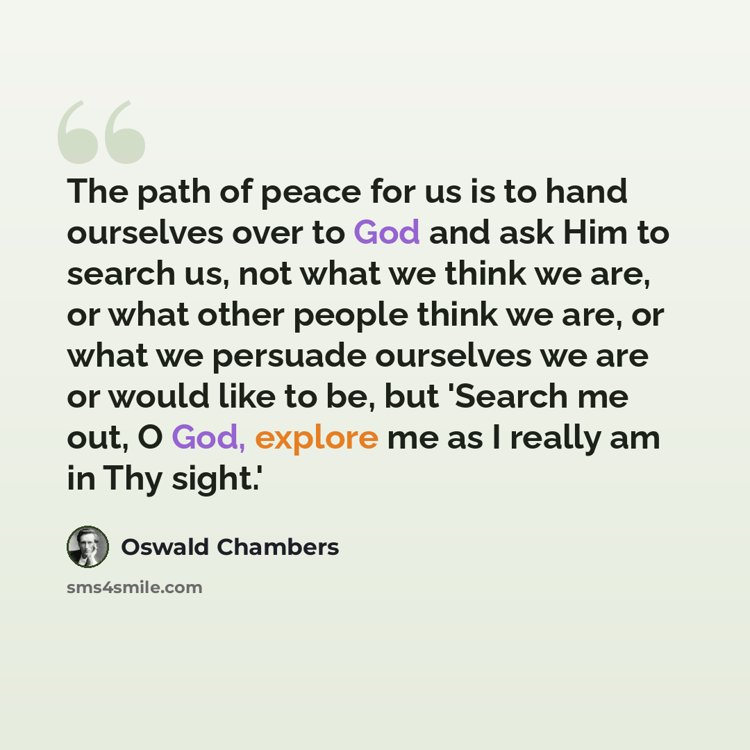 “The path of peace for us is to hand ourselves over to God and ask Him to search us, not what we think we are, or what other people think we are, or what we persuade ourselves we are or would like to be, but 'Search me out, O God, explore me as I really am in Thy sight.'” quote by Oswald Chambers