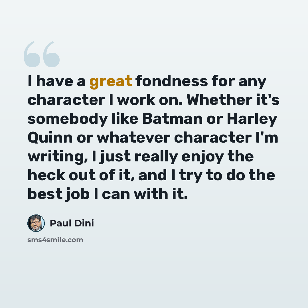 “I have a great fondness for any character I work on. Whether it's somebody like Batman or Harley Quinn or whatever character I'm writing, I just really enjoy the heck out of it, and I try to do the best job I can with it.” quote by Paul Dini