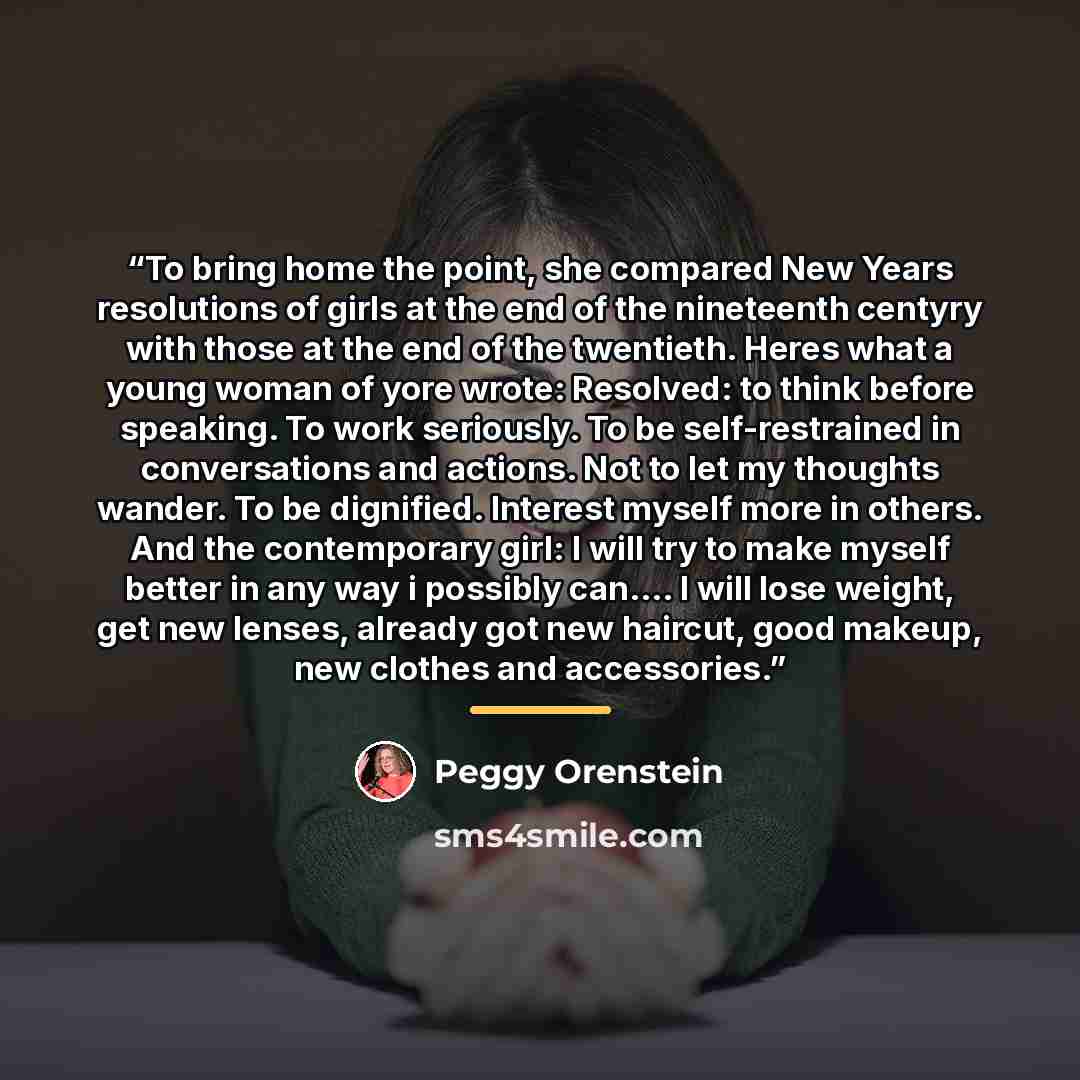 “To bring home the point, she compared New Years resolutions of girls at the end of the nineteenth centyry with those at the end of the twentieth. Heres what a young woman of yore wrote: Resolved: to think before speaking. To work seriously. To be self-restrained in conversations and actions. Not…” quote by Peggy Orenstein