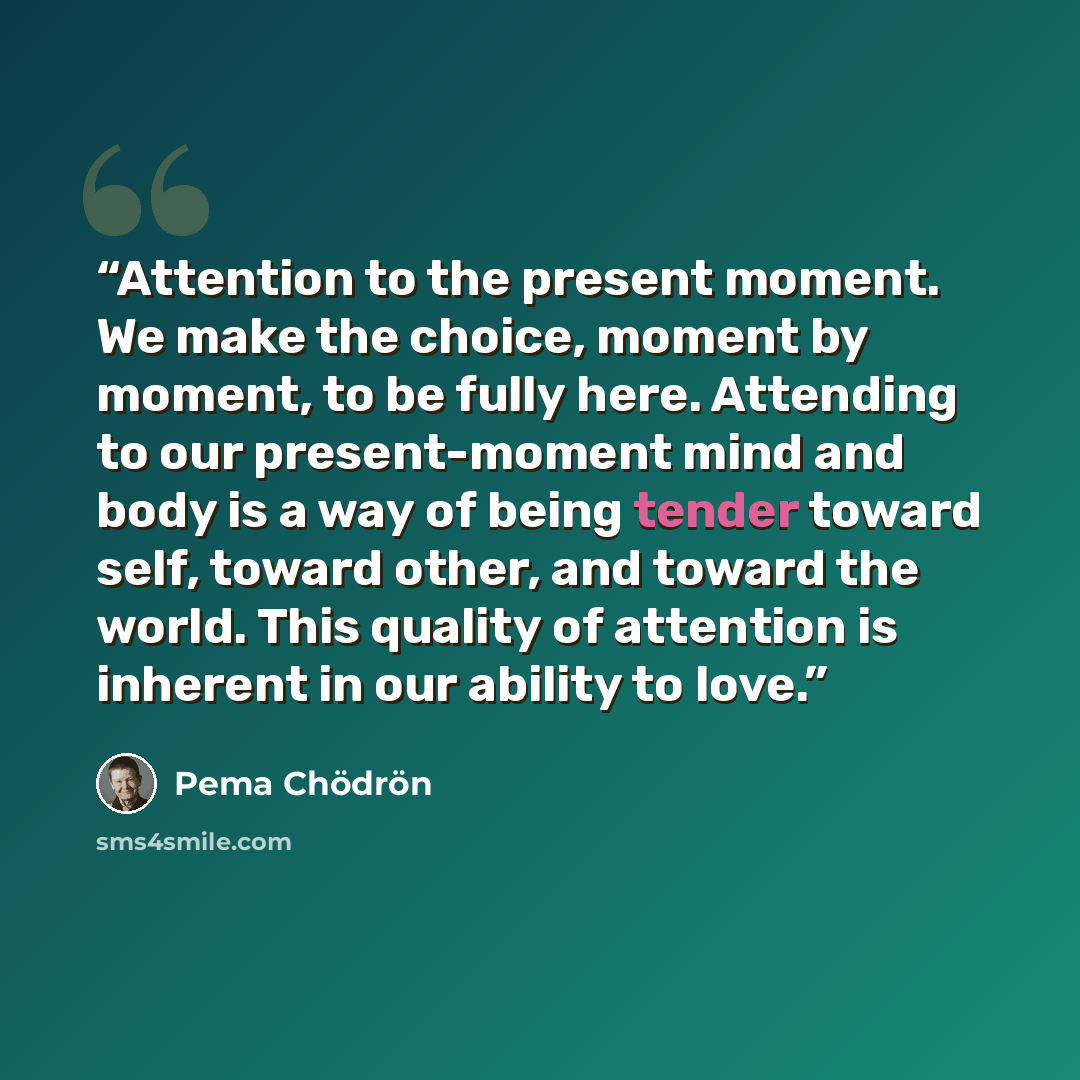 “Attention to the present moment. We make the choice, moment by moment, to be fully here. Attending to our present-moment mind and body is a way of being tender toward self, toward other, and toward the world. This quality of attention is inherent in our ability to love.” quote by Pema Chödrön