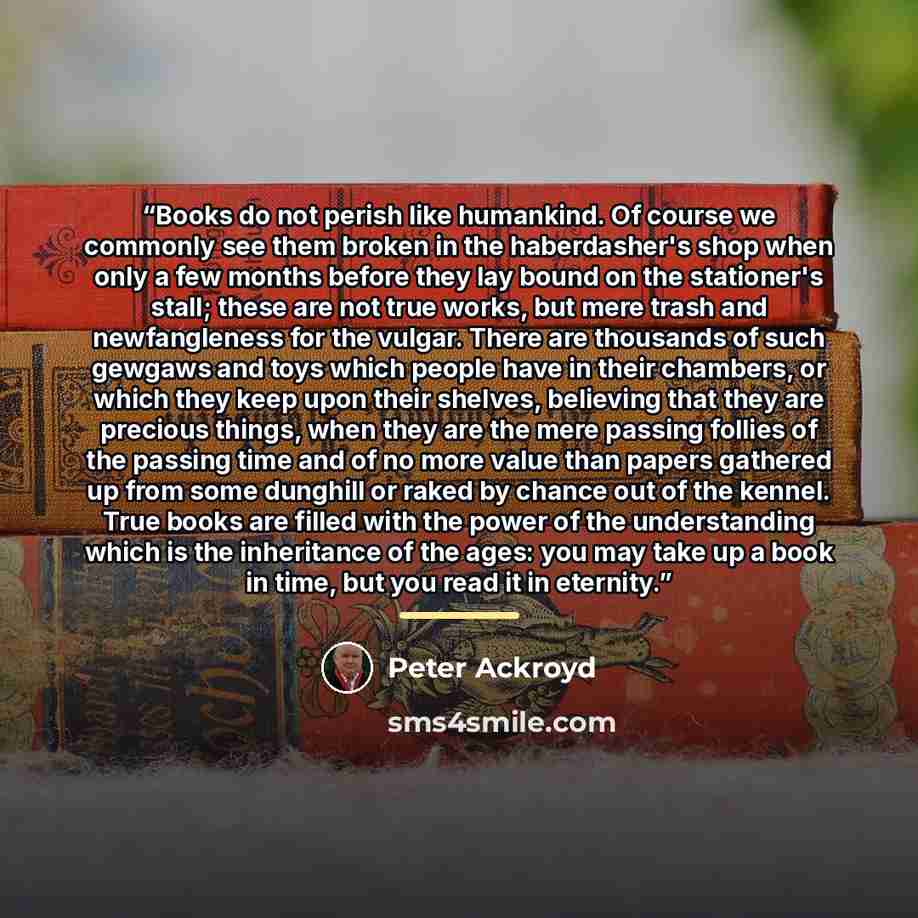 “Books do not per­ish like hu­mankind. Of course we com­mon­ly see them bro­ken in the hab­er­dash­er's shop when on­ly a few months be­fore they lay bound on the sta­tion­er's stall; these are not true works, but mere trash and new­fan­gle­ness for the vul­gar. There are thou­sands of such…” quote by Peter Ackroyd