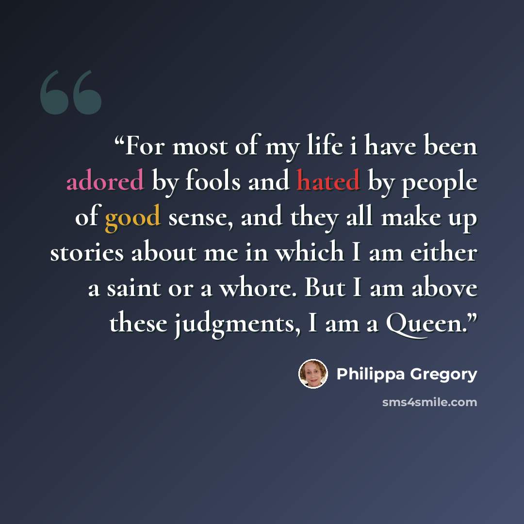 “For most of my life i have been adored by fools and hated by people of good sense, and they all make up stories about me in which I am either a saint or a whore. But I am above these judgments, I am a Queen.” quote by Philippa Gregory