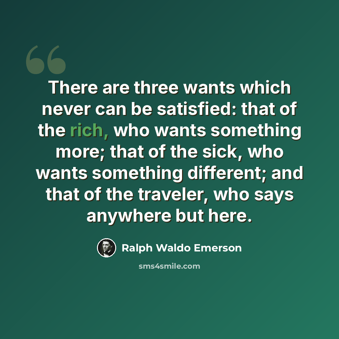 “There are three wants which never can be satisfied: that of the rich, who wants something more; that of the sick, who wants something different; and that of the traveler, who says anywhere but here.” quote by Ralph Waldo Emerson