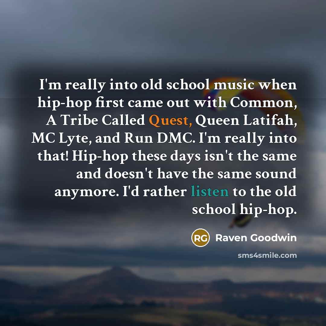 “I'm really into old school music when hip-hop first came out with Common, A Tribe Called Quest, Queen Latifah, MC Lyte, and Run DMC. I'm really into that! Hip-hop these days isn't the same and doesn't have the same sound anymore. I'd rather listen to the old school hip-hop.” quote by Raven Goodwin