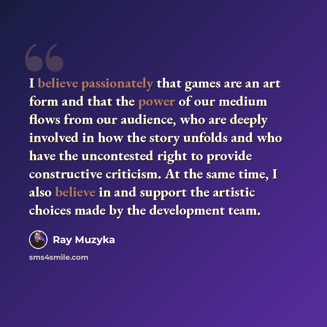 “I believe passionately that games are an art form and that the power of our medium flows from our audience, who are deeply involved in how the story unfolds and who have the uncontested right to provide constructive criticism. At the same time, I also believe in and support the artistic choices…” quote by Ray Muzyka