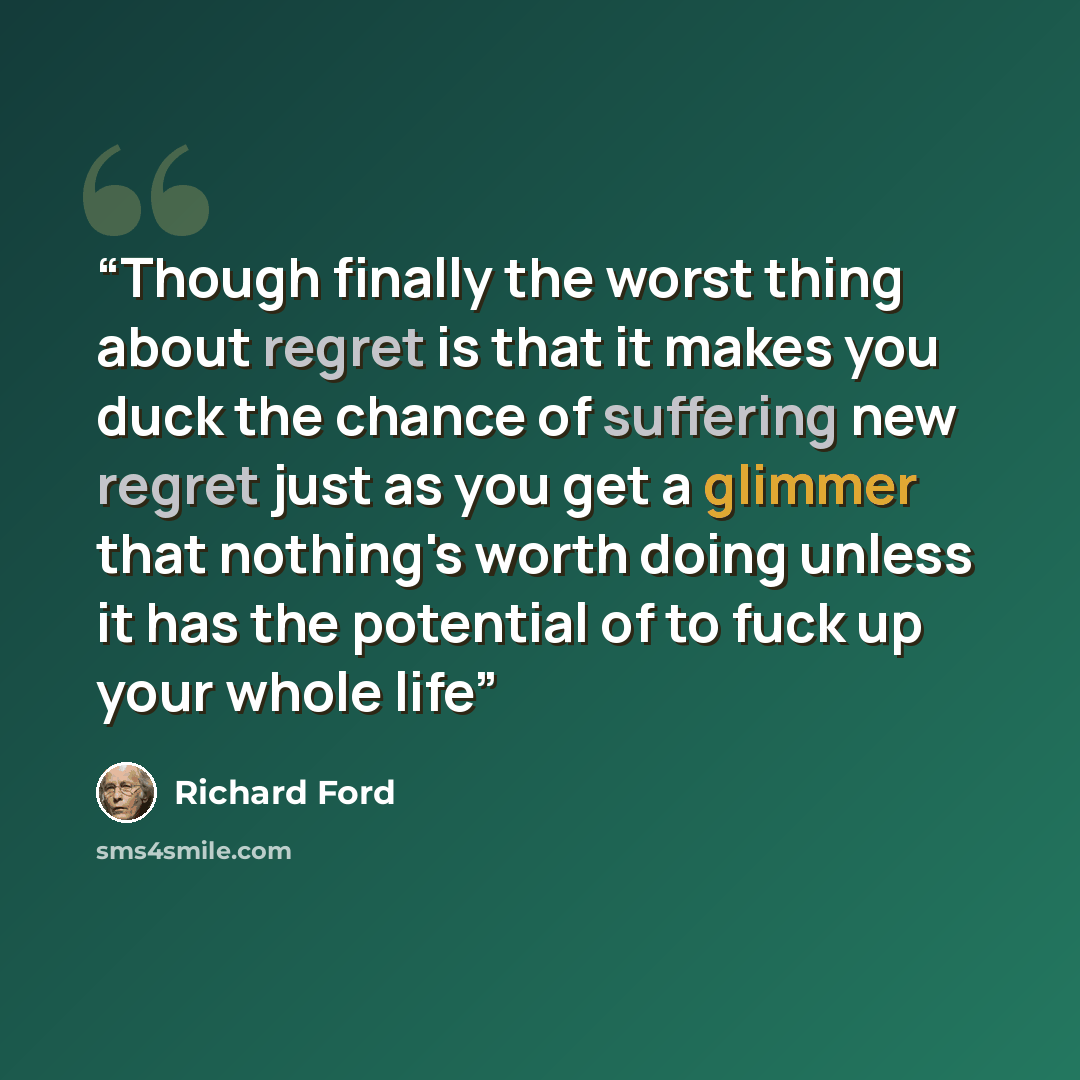 “Though finally the worst thing about regret is that it makes you duck the chance of suffering new regret just as you get a glimmer that nothing's worth doing unless it has the potential of to fuck up your whole life” quote by Richard Ford