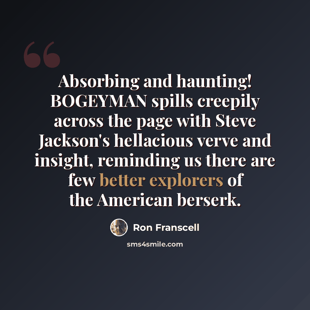 “Absorbing and haunting! BOGEYMAN spills creepily across the page with Steve Jackson's hellacious verve and insight, reminding us there are few better explorers of the American berserk.” quote by Ron Franscell