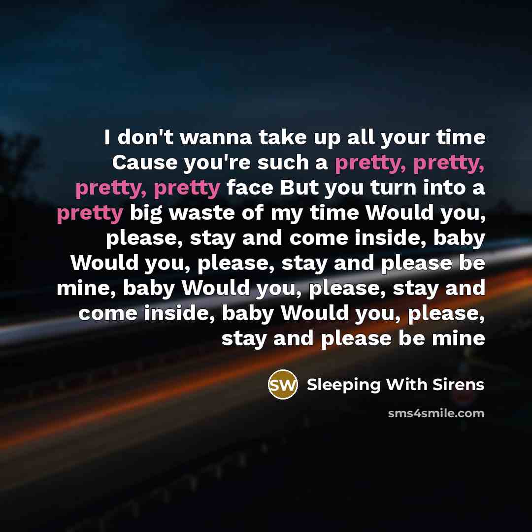 “I don't wanna take up all your time Cause you're such a pretty, pretty, pretty, pretty face But you turn into a pretty big waste of my time Would you, please, stay and come inside, baby Would you, please, stay and please be mine, baby Would you, please, stay and come inside, baby Would you…” quote by Sleeping With Sirens