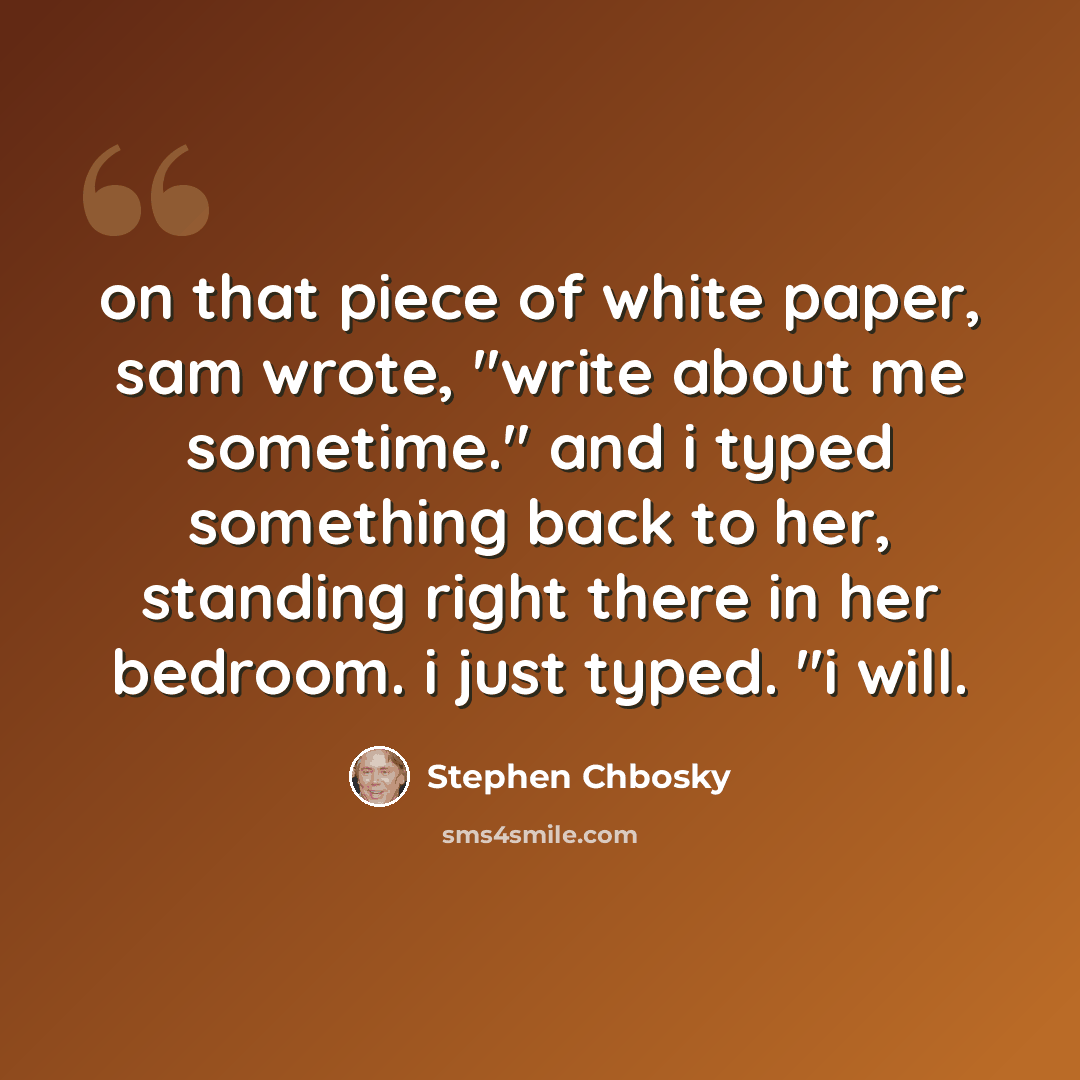 “on that piece of white paper, sam wrote, "write about me sometime." and i typed something back to her, standing right there in her bedroom. i just typed. "i will.” quote by Stephen Chbosky