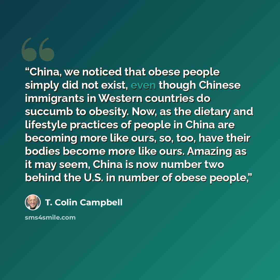 “China, we noticed that obese people simply did not exist, even though Chinese immigrants in Western countries do succumb to obesity. Now, as the dietary and lifestyle practices of people in China are becoming more like ours, so, too, have their bodies become more like ours. Amazing as it may seem…” quote by T. Colin Campbell