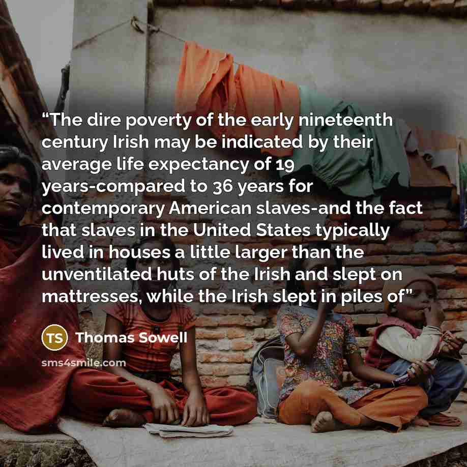 “The dire poverty of the early nineteenth century Irish may be indicated by their average life expectancy of 19 years-compared to 36 years for contemporary American slaves-and the fact that slaves in the United States typically lived in houses a little larger than the unventilated huts of the Irish…” quote by Thomas Sowell