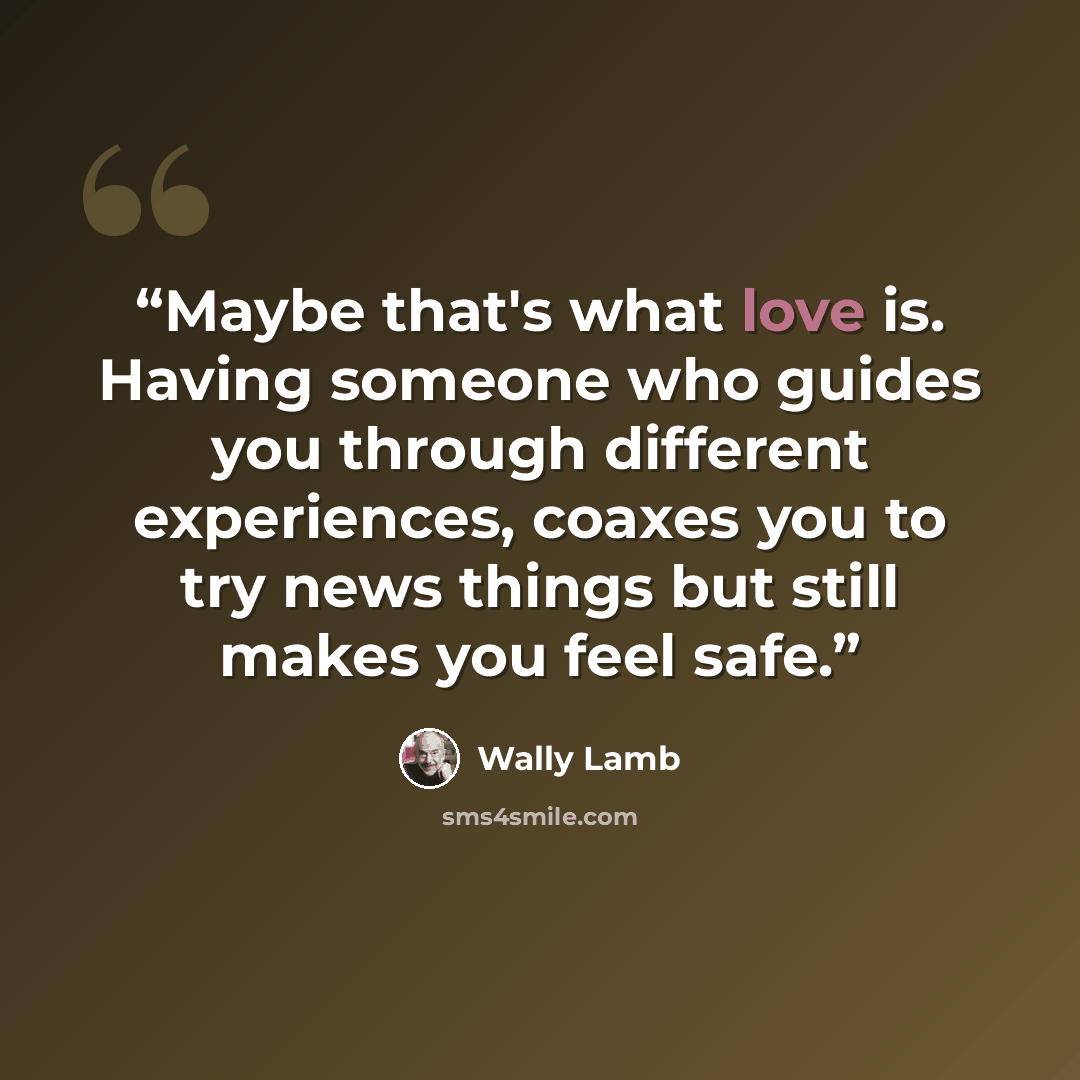 “Maybe that's what love is. Having someone who guides you through different experiences, coaxes you to try news things but still makes you feel safe.” quote by Wally Lamb