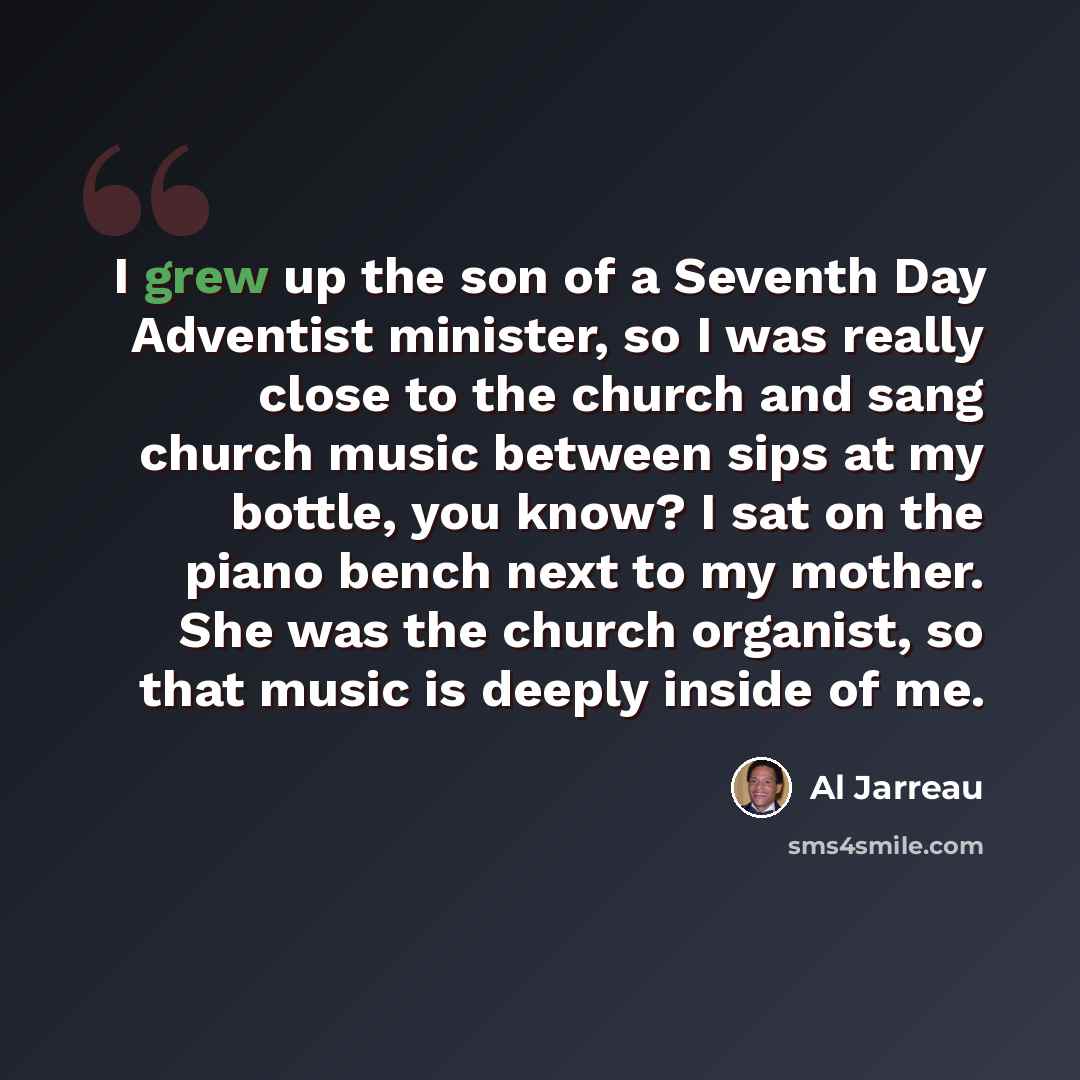 “I grew up the son of a Seventh Day Adventist minister, so I was really close to the church and sang church music between sips at my bottle, you know? I sat on the piano bench next to my mother. She was the church organist, so that music is deeply inside of me.” quote by Al Jarreau