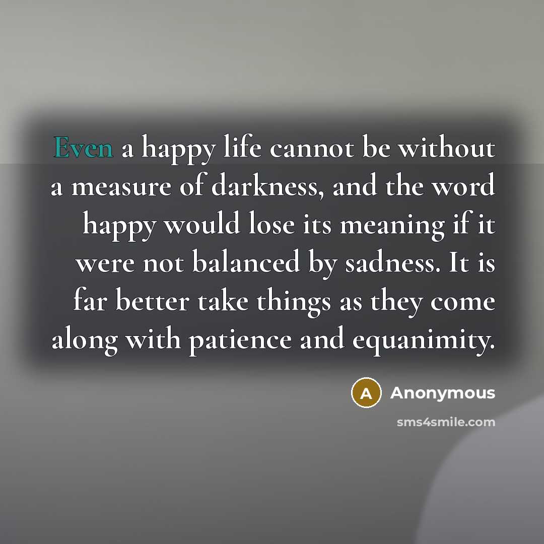 “Even a happy life cannot be without a measure of darkness, and the word happy would lose its meaning if it were not balanced by sadness. It is far better take things as they come along with patience and equanimity.” quote by Anonymous