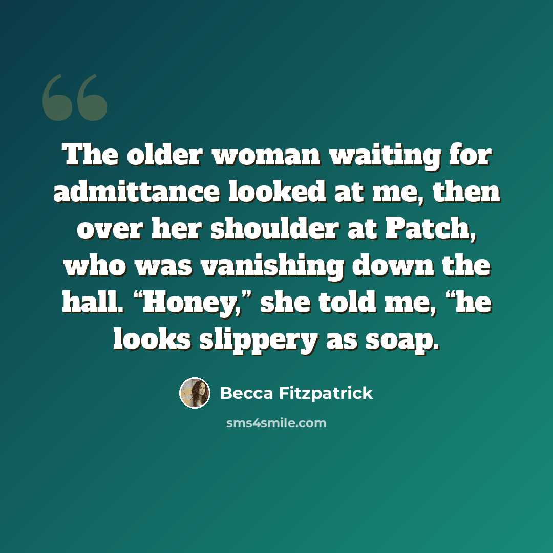 “The older woman waiting for admittance looked at me, then over her shoulder at Patch, who was vanishing down the hall. “Honey,” she told me, “he looks slippery as soap.” quote by Becca Fitzpatrick