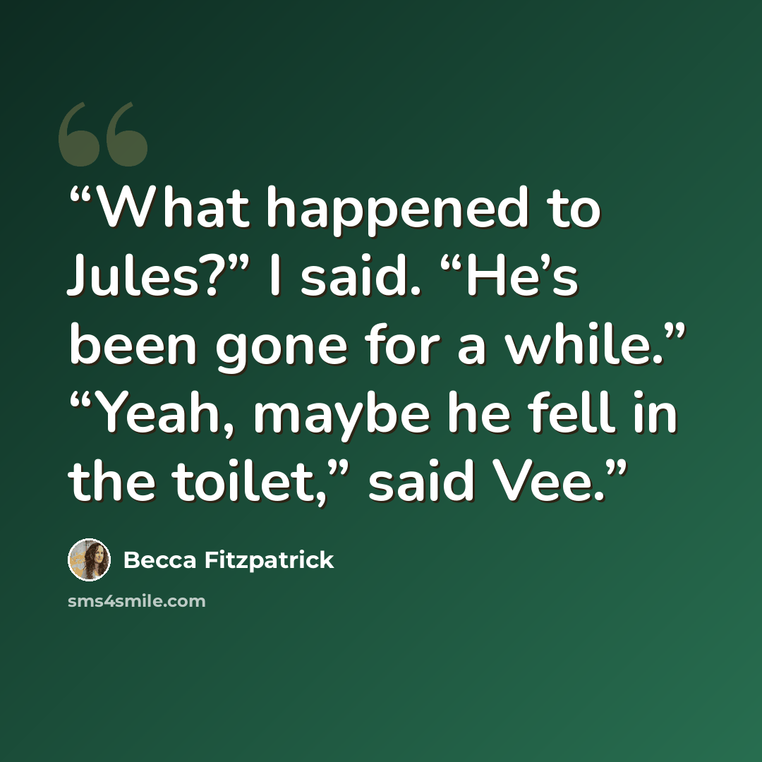 “What happened to Jules?” I said. “He’s been gone for a while.” “Yeah, maybe he fell in the toilet,” said Vee.” quote by Becca Fitzpatrick