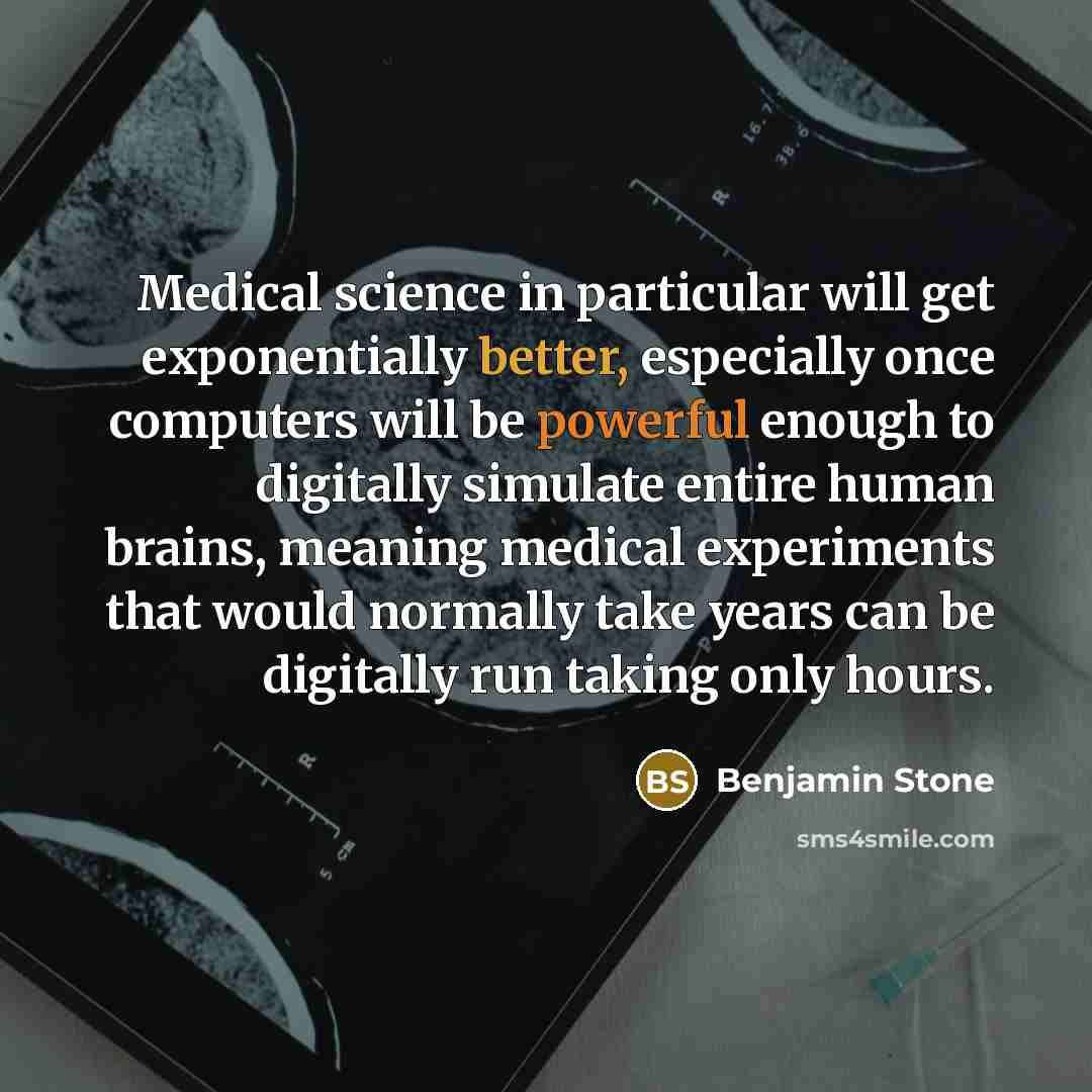 “Medical science in particular will get exponentially better, especially once computers will be powerful enough to digitally simulate entire human brains, meaning medical experiments that would normally take years can be digitally run taking only hours.” quote by Benjamin Stone