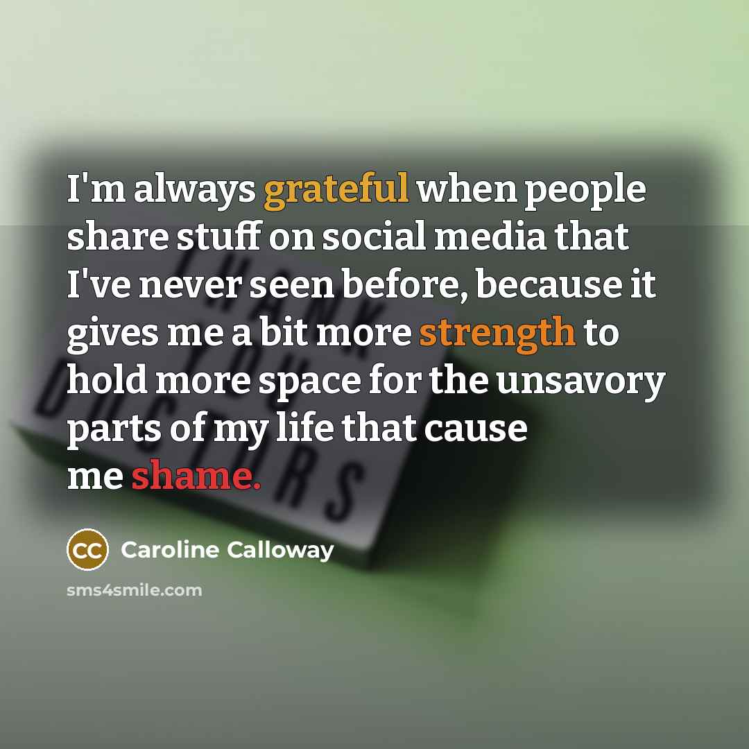 “I'm always grateful when people share stuff on social media that I've never seen before, because it gives me a bit more strength to hold more space for the unsavory parts of my life that cause me shame.” quote by Caroline Calloway