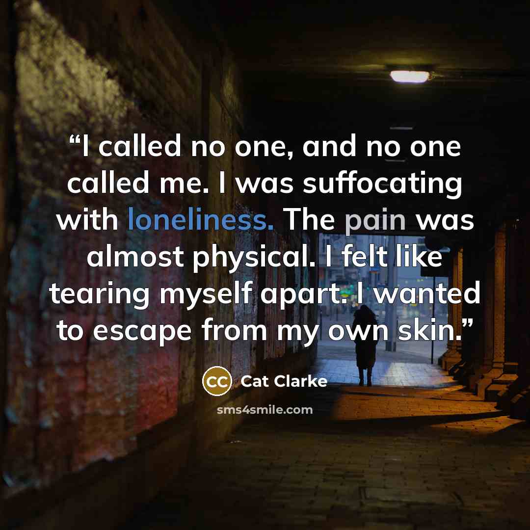 “I called no one, and no one called me. I was suffocating with loneliness. The pain was almost physical. I felt like tearing myself apart. I wanted to escape from my own skin.” quote by Cat Clarke