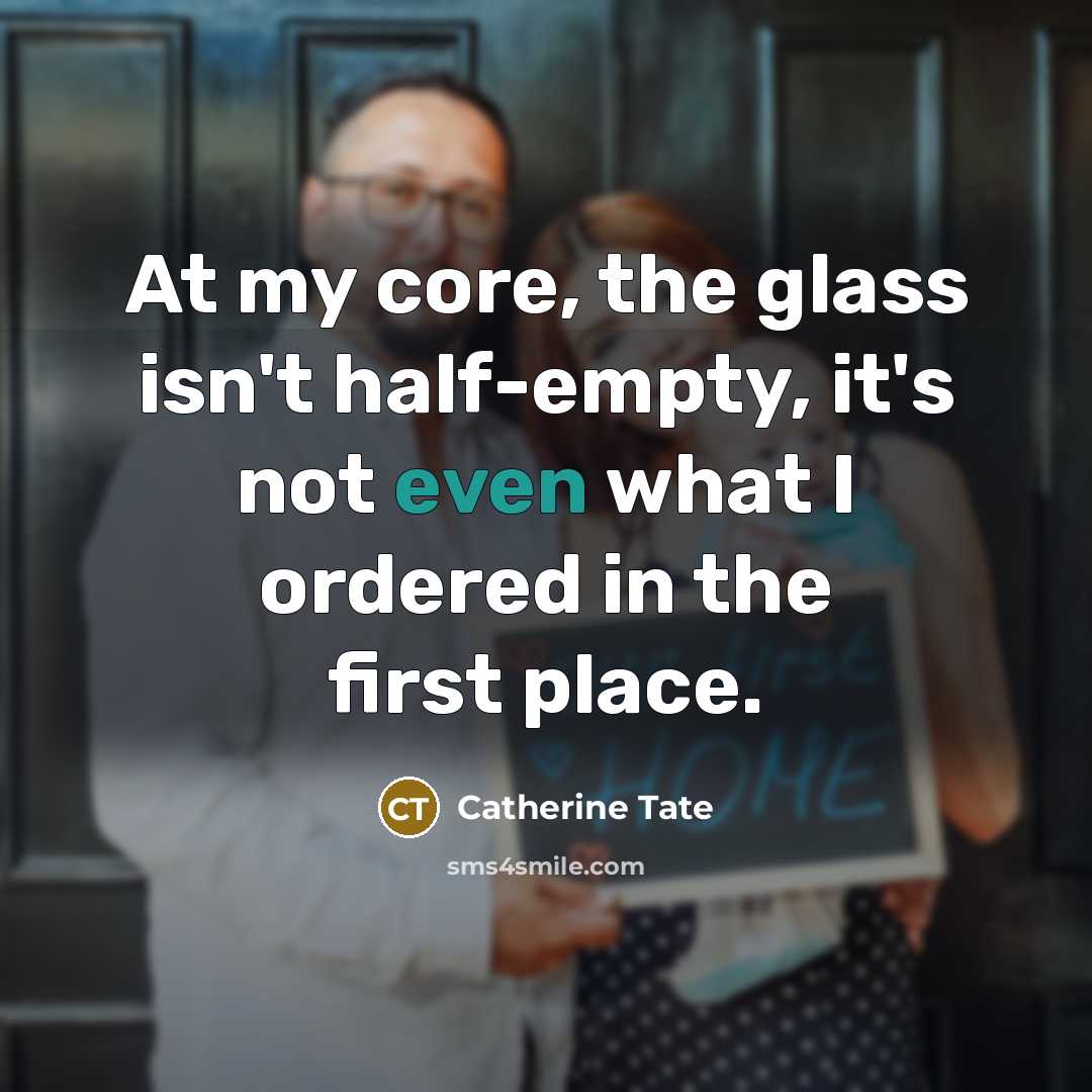 “At my core, the glass isn't half-empty, it's not even what I ordered in the first place.” quote by Catherine Tate