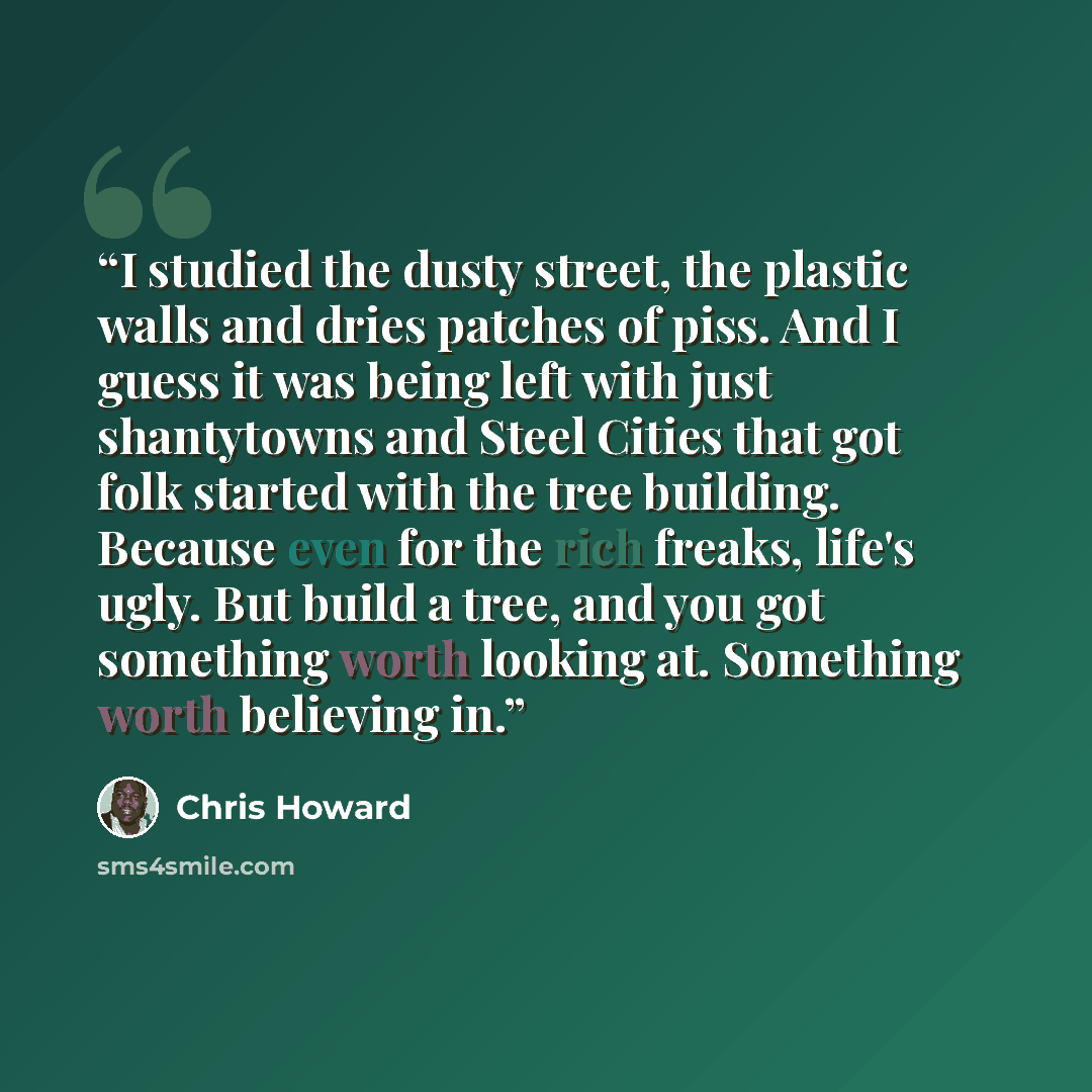 “I studied the dusty street, the plastic walls and dries patches of piss. And I guess it was being left with just shantytowns and Steel Cities that got folk started with the tree building. Because even for the rich freaks, life's ugly. But build a tree, and you got something worth looking at…” quote by Chris Howard