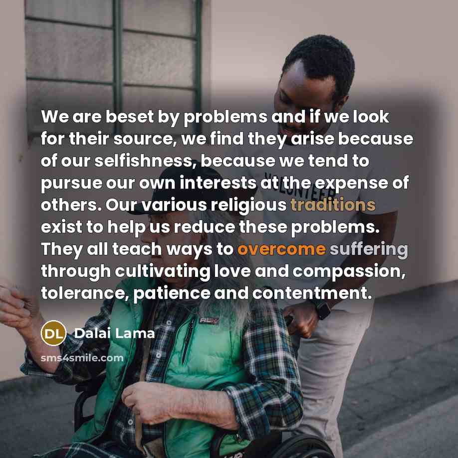 “We are beset by problems and if we look for their source, we find they arise because of our selfishness, because we tend to pursue our own interests at the expense of others. Our various religious traditions exist to help us reduce these problems. They all teach ways to overcome suffering through…” quote by Dalai Lama