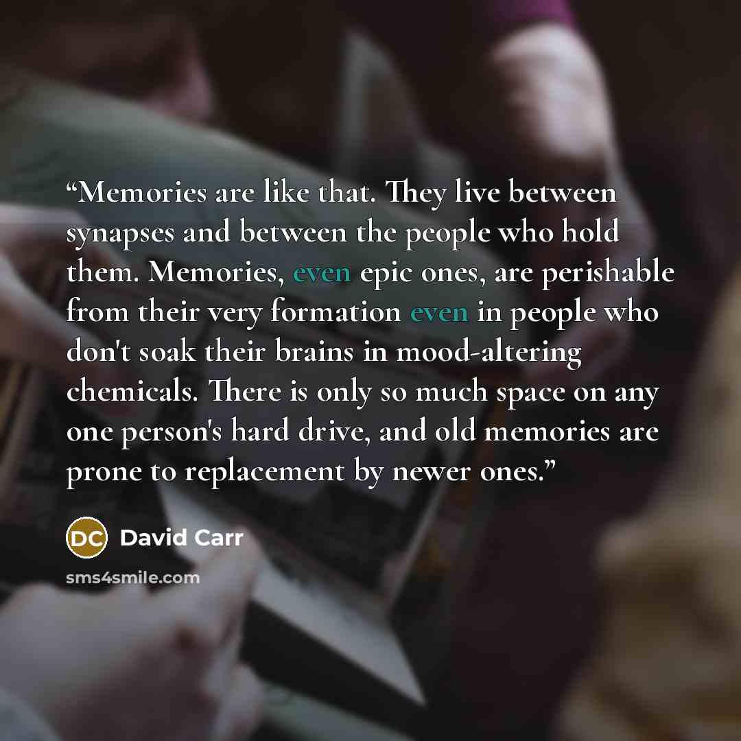 “Memories are like that. They live between synapses and between the people who hold them. Memories, even epic ones, are perishable from their very formation even in people who don't soak their brains in mood-altering chemicals. There is only so much space on any one person's hard drive, and old…” quote by David Carr