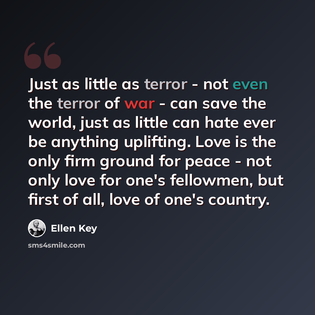 “Just as little as terror - not even the terror of war - can save the world, just as little can hate ever be anything uplifting. Love is the only firm ground for peace - not only love for one's fellowmen, but first of all, love of one's country.” quote by Ellen Key
