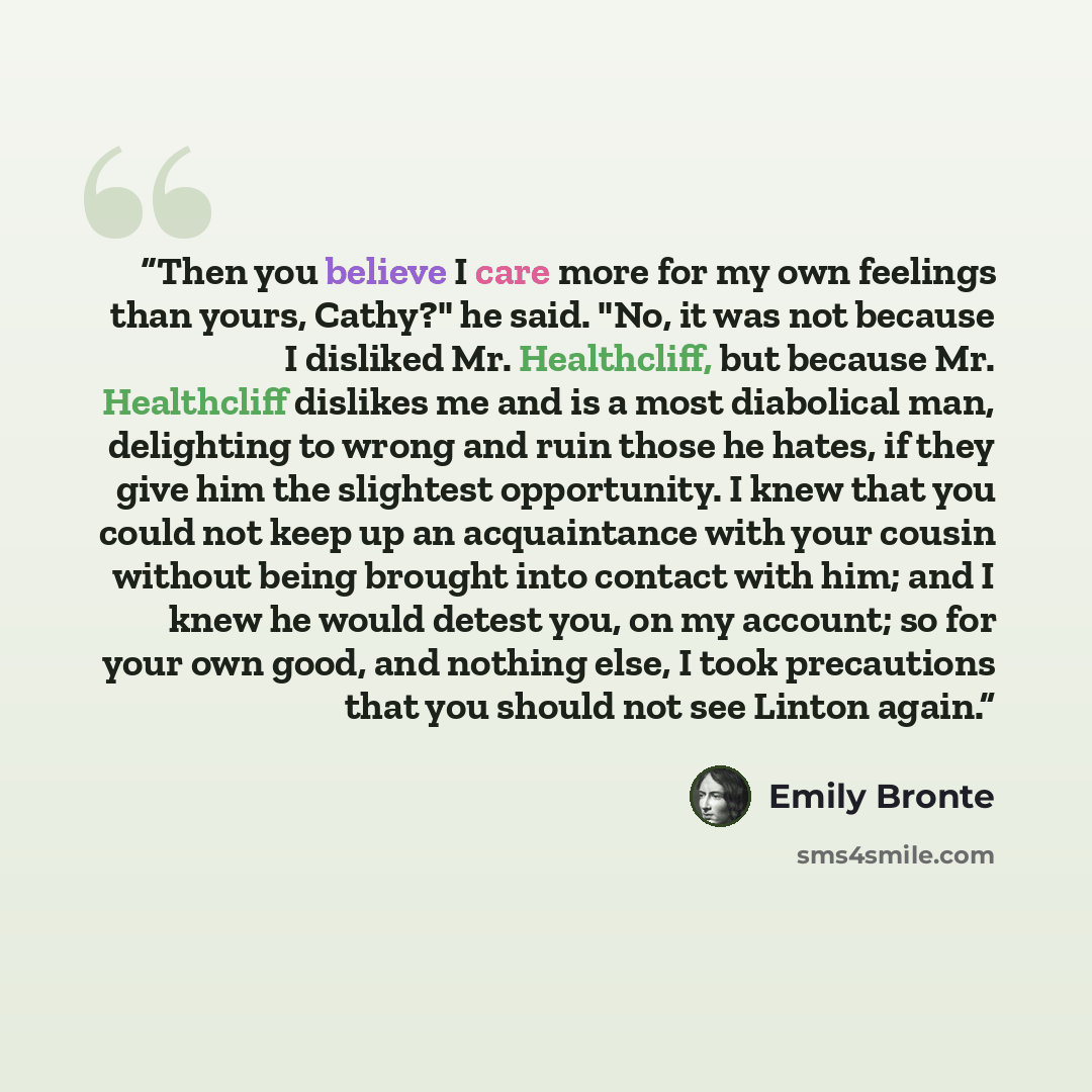 “Then you believe I care more for my own feelings than yours, Cathy?" he said. "No, it was not because I disliked Mr. Healthcliff, but because Mr. Healthcliff dislikes me and is a most diabolical man, delighting to wrong and ruin those he hates, if they give him the slightest opportunity. I knew…” quote by Emily Brontë
