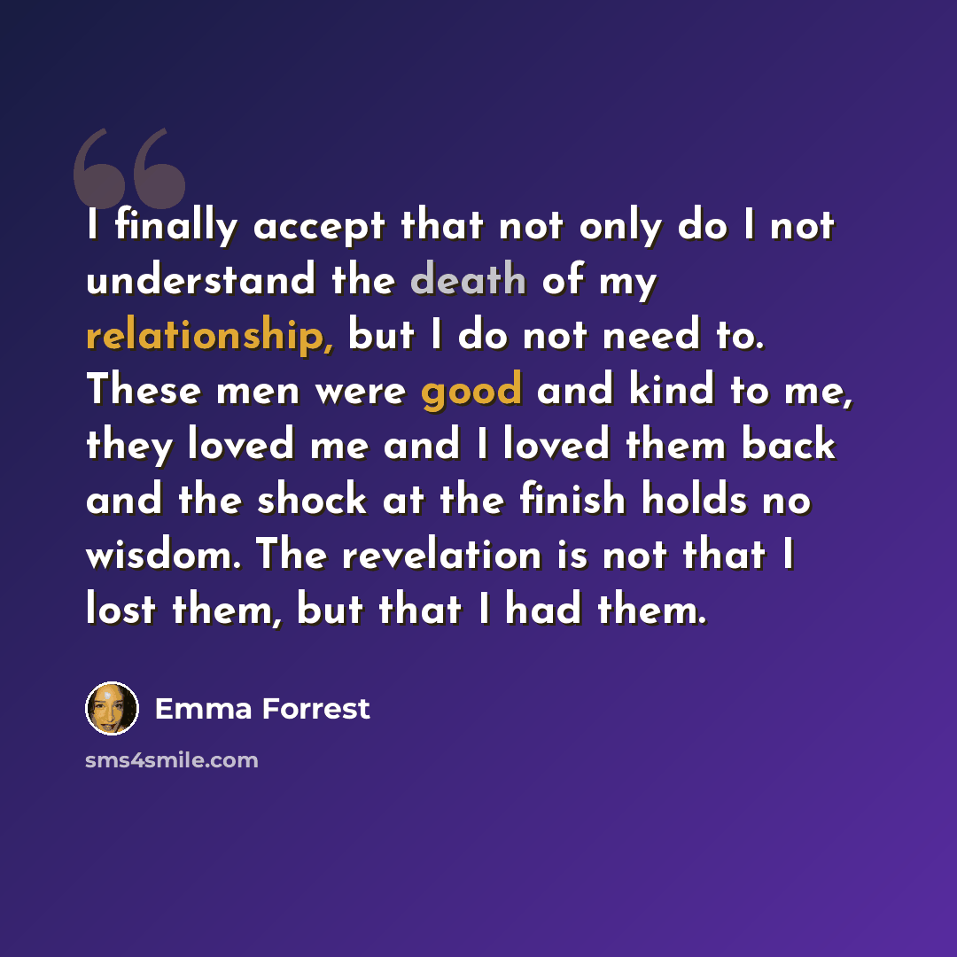 “I finally accept that not only do I not understand the death of my relationship, but I do not need to. These men were good and kind to me, they loved me and I loved them back and the shock at the finish holds no wisdom. The revelation is not that I lost them, but that I had them.” quote by Emma Forrest