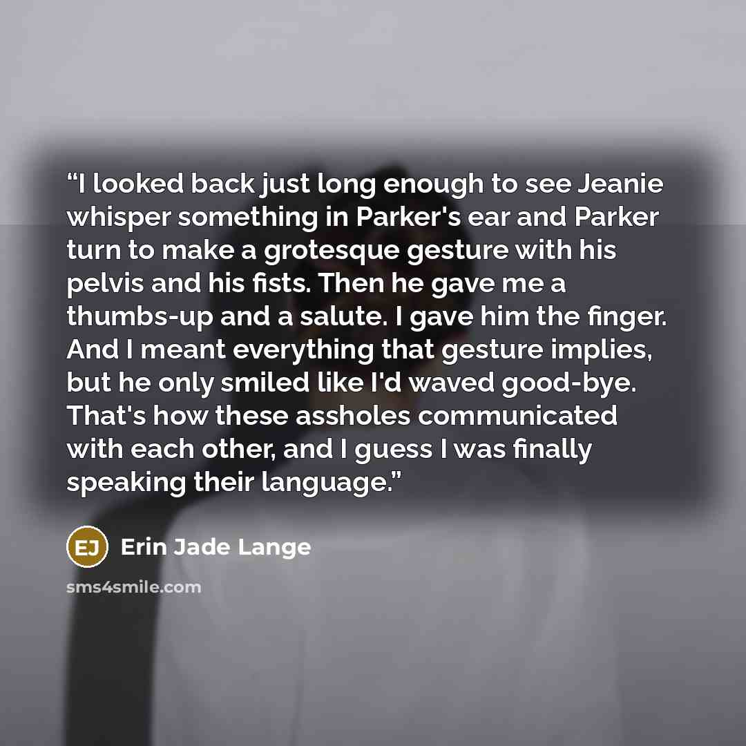 “I looked back just long enough to see Jeanie whisper something in Parker's ear and Parker turn to make a grotesque gesture with his pelvis and his fists. Then he gave me a thumbs-up and a salute. I gave him the finger. And I meant everything that gesture implies, but he only smiled like I'd waved…” quote by Erin Jade Lange