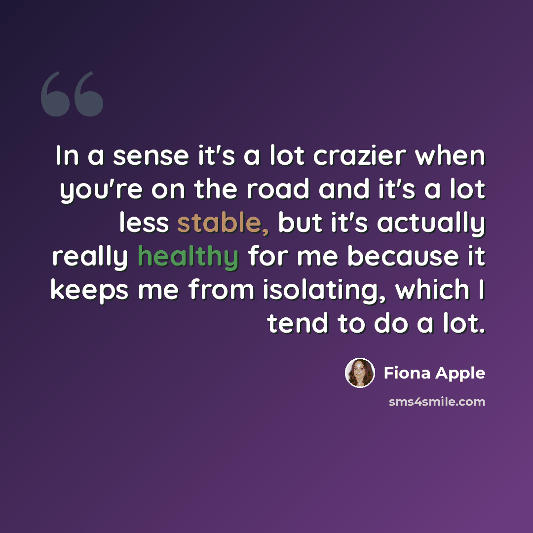 “In a sense it's a lot crazier when you're on the road and it's a lot less stable, but it's actually really healthy for me because it keeps me from isolating, which I tend to do a lot.” quote by Fiona Apple