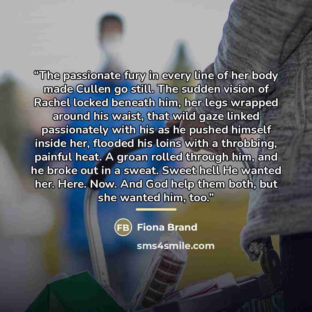 “The passionate fury in every line of her body made Cullen go still. The sudden vision of Rachel locked beneath him, her legs wrapped around his waist, that wild gaze linked passionately with his as he pushed himself inside her, flooded his loins with a throbbing, painful heat. A groan rolled…” quote by Fiona Brand