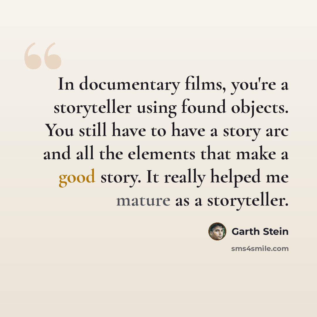 “In documentary films, you're a storyteller using found objects. You still have to have a story arc and all the elements that make a good story. It really helped me mature as a storyteller.” quote by Garth Stein