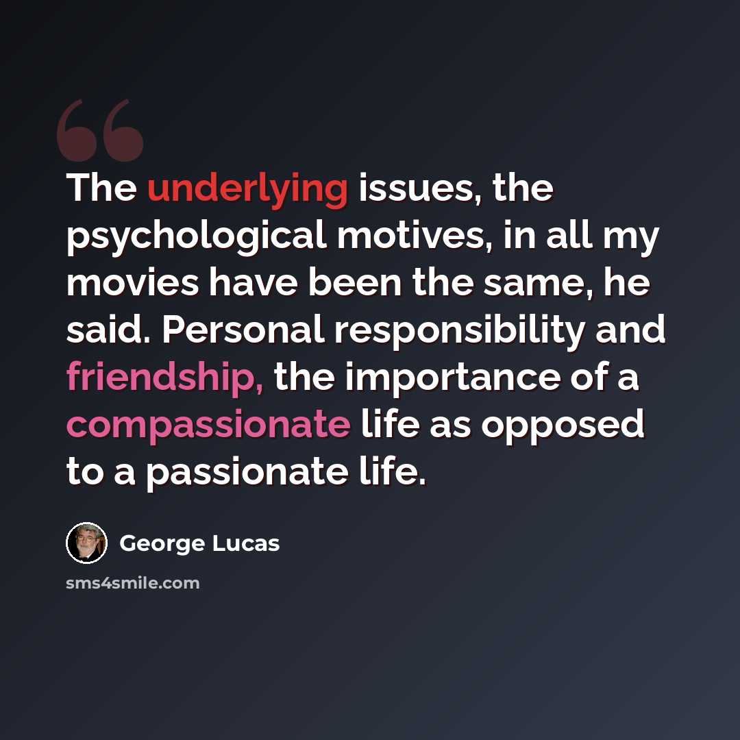 “The underlying issues, the psychological motives, in all my movies have been the same, he said. Personal responsibility and friendship, the importance of a compassionate life as opposed to a passionate life.” quote by George Lucas