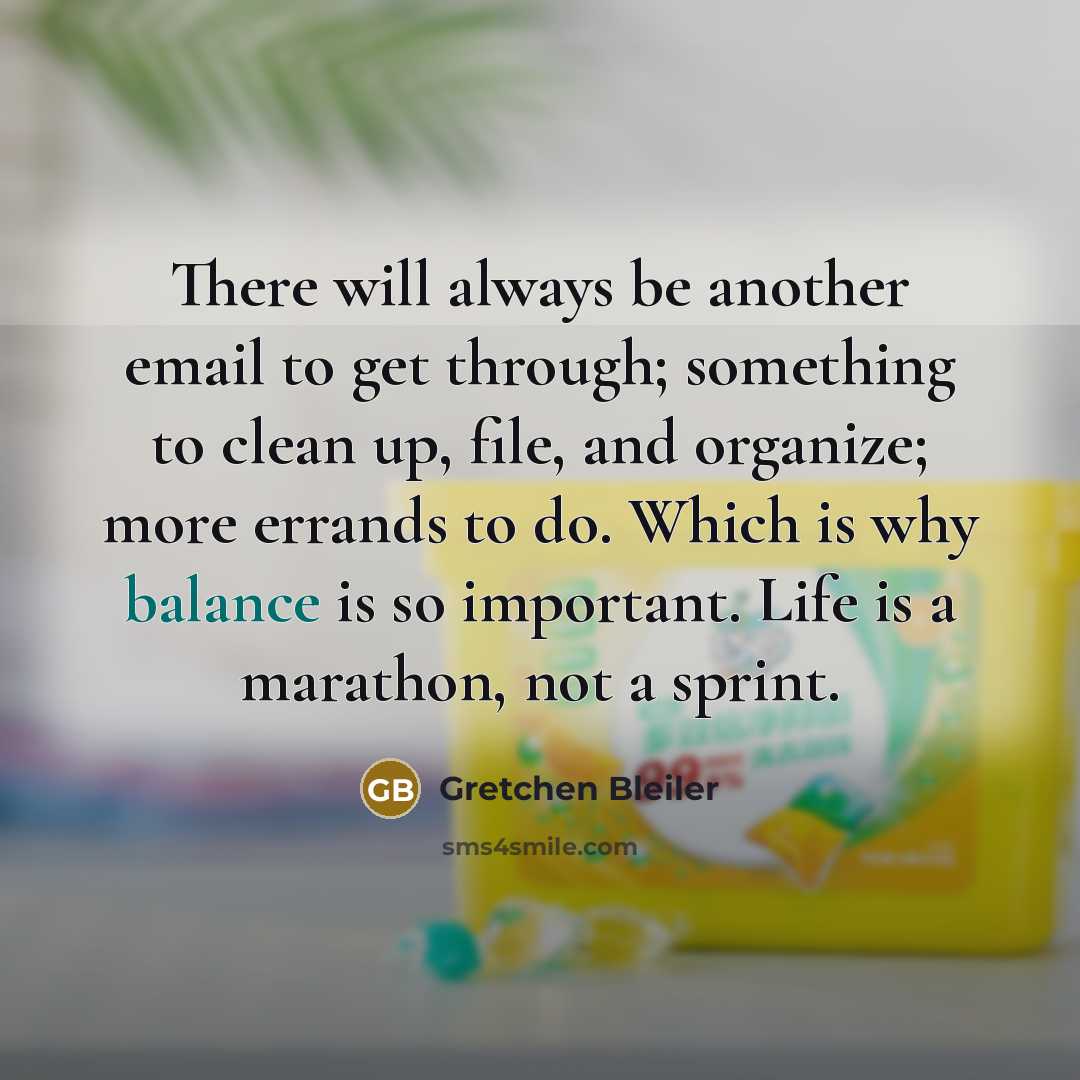 “There will always be another email to get through; something to clean up, file, and organize; more errands to do. Which is why balance is so important. Life is a marathon, not a sprint.” quote by Gretchen Bleiler