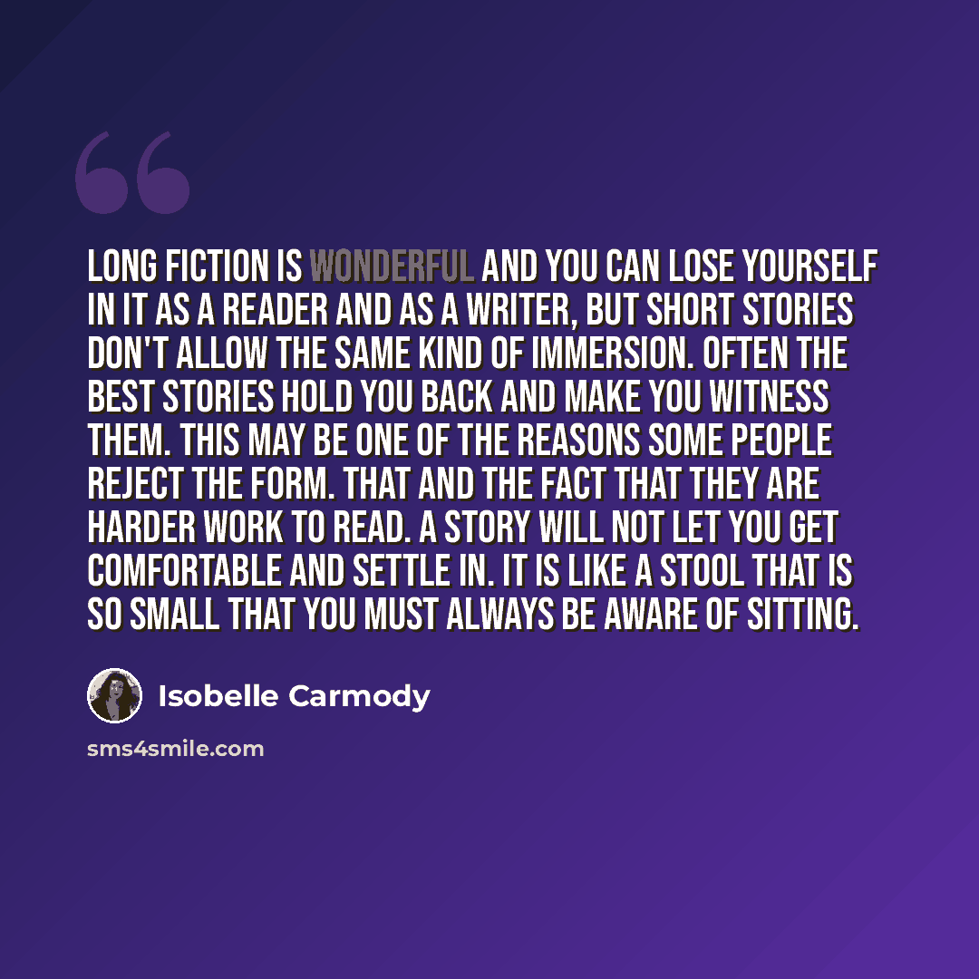 “Long fiction is wonderful and you can lose yourself in it as a reader and as a writer, but short stories don't allow the same kind of immersion. Often the best stories hold you back and make you witness them. This may be one of the reasons some people reject the form. That and the fact that they…” quote by Isobelle Carmody