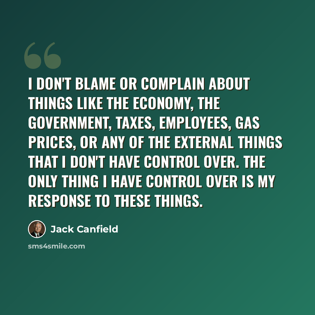 “I don't blame or complain about things like the economy, the government, taxes, employees, gas prices, or any of the external things that I don't have control over. The only thing I have control over is my response to these things.” quote by Jack Canfield