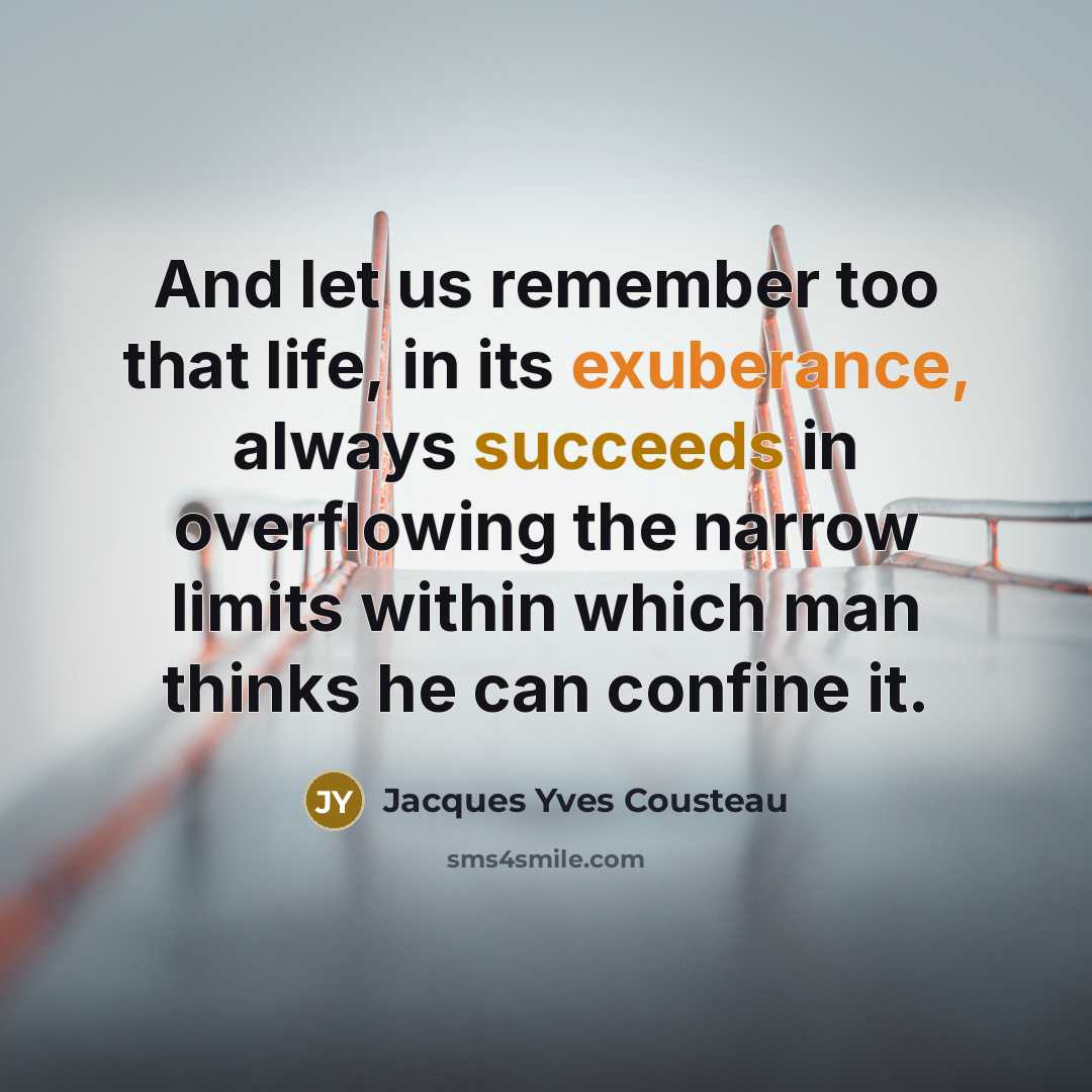 “And let us remember too that life, in its exuberance, always succeeds in overflowing the narrow limits within which man thinks he can confine it.” quote by Jacques Yves Cousteau