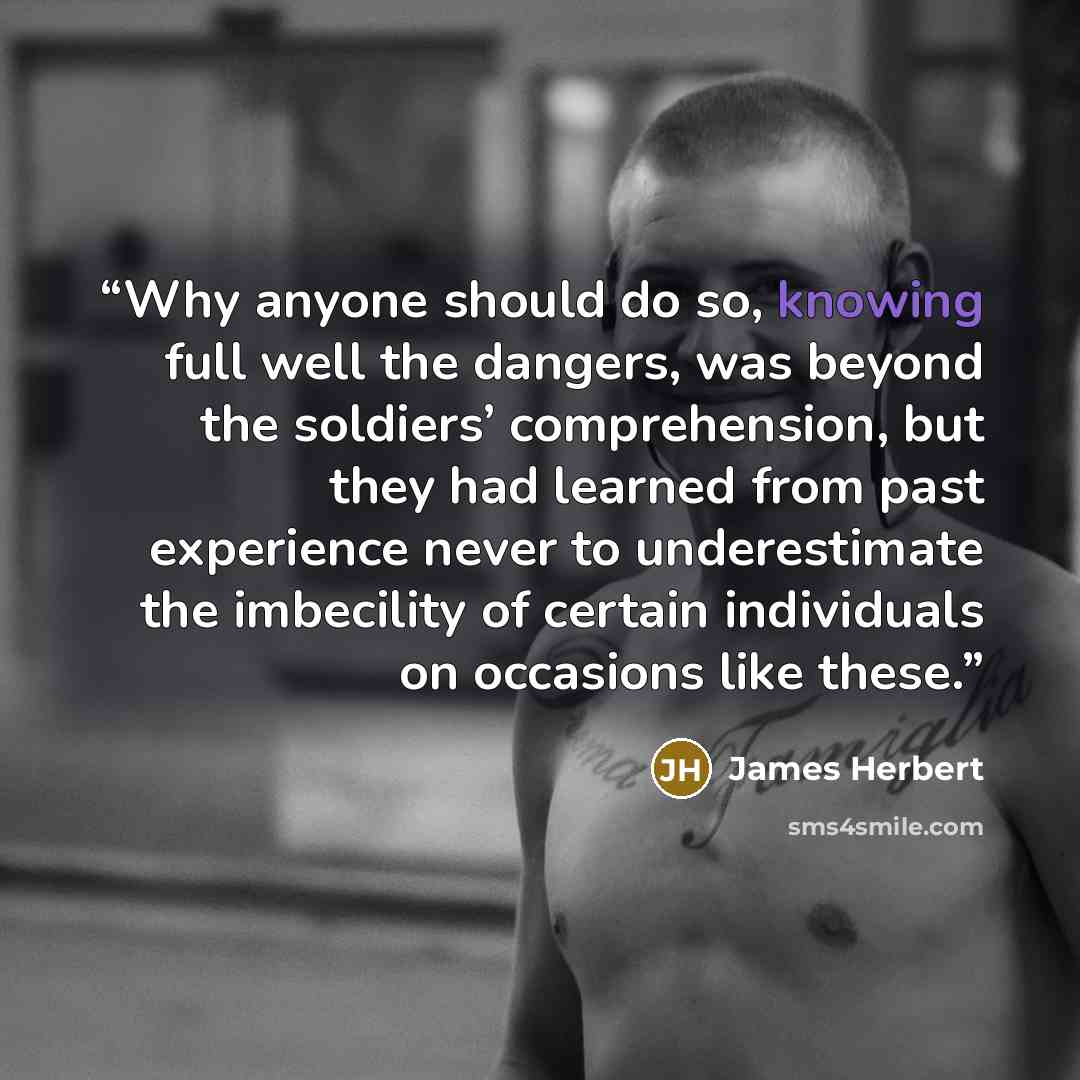 “Why anyone should do so, knowing full well the dangers, was beyond the soldiers’ comprehension, but they had learned from past experience never to underestimate the imbecility of certain individuals on occasions like these.” quote by James Herbert