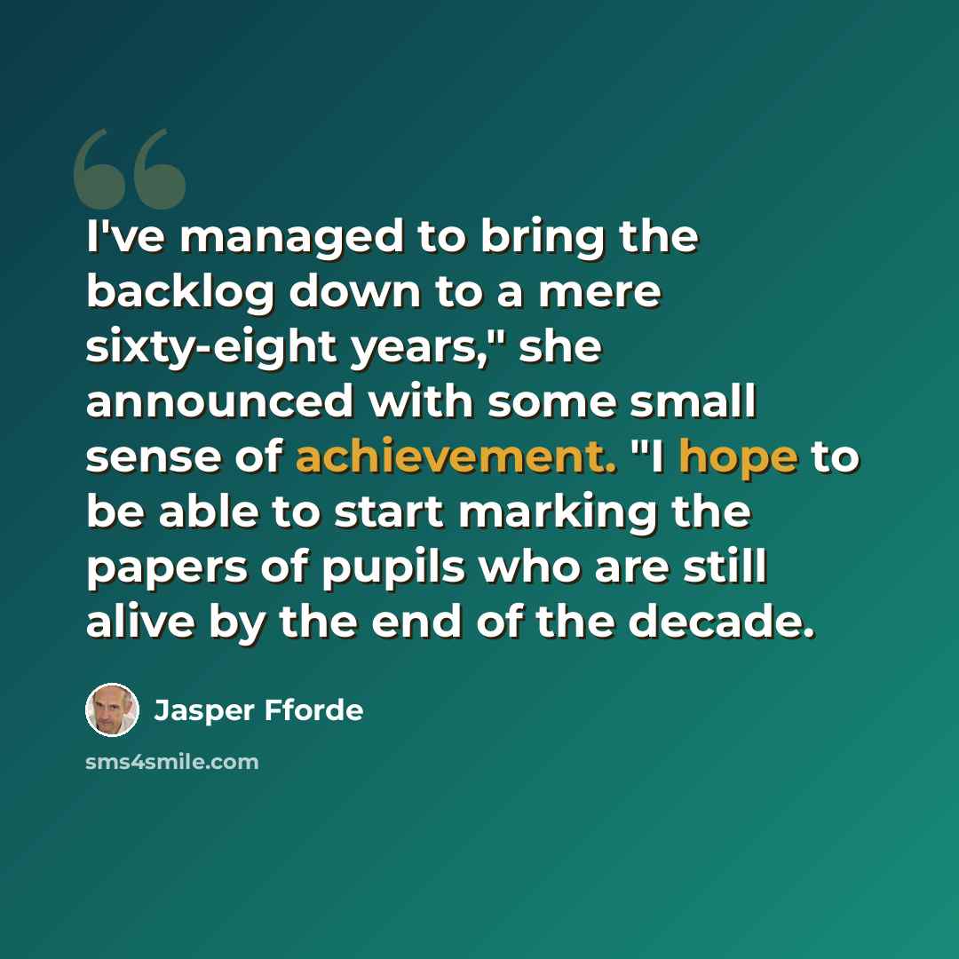 “I've managed to bring the backlog down to a mere sixty-eight years," she announced with some small sense of achievement. "I hope to be able to start marking the papers of pupils who are still alive by the end of the decade.” quote by Jasper Fforde