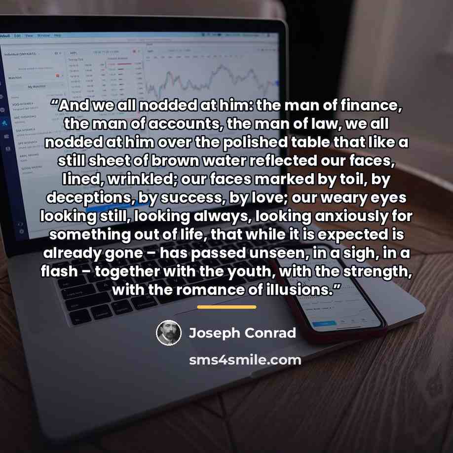 “And we all nodded at him: the man of finance, the man of accounts, the man of law, we all nodded at him over the polished table that like a still sheet of brown water reflected our faces, lined, wrinkled; our faces marked by toil, by deceptions, by success, by love; our weary eyes looking still…” quote by Joseph Conrad
