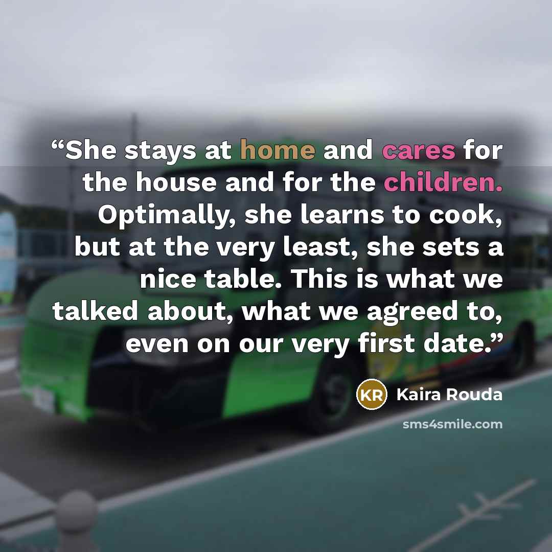 “She stays at home and cares for the house and for the children. Optimally, she learns to cook, but at the very least, she sets a nice table. This is what we talked about, what we agreed to, even on our very first date.” quote by Kaira Rouda